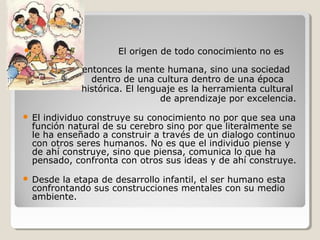  El origen de todo conocimiento no es
entonces la mente humana, sino una sociedad
dentro de una cultura dentro de una época
histórica. El lenguaje es la herramienta cultural
de aprendizaje por excelencia.
 El individuo construye su conocimiento no por que sea una
función natural de su cerebro sino por que literalmente se
le ha enseñado a construir a través de un dialogo continuo
con otros seres humanos. No es que el individuo piense y
de ahí construye, sino que piensa, comunica lo que ha
pensado, confronta con otros sus ideas y de ahí construye.
 Desde la etapa de desarrollo infantil, el ser humano esta
confrontando sus construcciones mentales con su medio
ambiente.
 