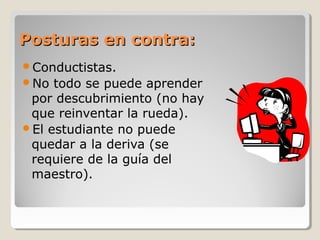 Posturas en contra:Posturas en contra:
Conductistas.
No todo se puede aprender
por descubrimiento (no hay
que reinventar la rueda).
El estudiante no puede
quedar a la deriva (se
requiere de la guía del
maestro).
 