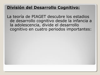 División del Desarrollo Cognitivo:
La teoría de PIAGET descubre los estadios
de desarrollo cognitivo desde la infancia a
la adolescencia, divide el desarrollo
cognitivo en cuatro periodos importantes:
 