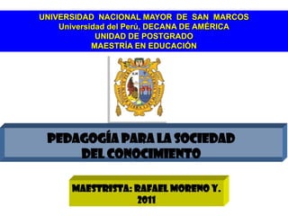 UNIVERSIDAD NACIONAL MAYOR DE SAN MARCOS
    Universidad del Perú, DECANA DE AMÉRICA
             UNIDAD DE POSTGRADO
            MAESTRÍA EN EDUCACIÓN




 PEDAGOGÍA PARA LA SOCIEDAD
     DEL CONOCIMIENTO

      Maestrista: Rafael Moreno Y.
                   2011
 