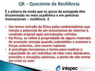 QR – Quociente de Resiliência É a palavra da moda que os gurus da autoajuda têm disseminado no meio acadêmico e em palestras motivacionais – resiliência é 
•Um termo retirado da física pelos ambientalistas que retrata o potencial de um ecossistema de retornar à condição original após pertubações sofridas 
•Na física, se refere à propriedade de alguns materiais de acumular energia quando submetidos a estresse e forças externas, sem ocorre rupturas 
•A psicologia incorporou o termo para explicar a capacidade de um indivíduo de lidar com obstáculos, pressões e situações adversas, a ponto de não entrar em crise ou suto  