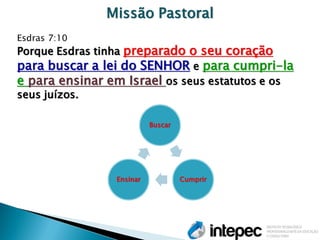 Missão Pastoral 
Esdras 7:10 
Porque Esdras tinha preparado o seu coração para buscar a lei do SENHOR e para cumpri-la e para ensinar em Israel os seus estatutos e os seus juízos. 
Buscar 
Cumprir 
Ensinar  