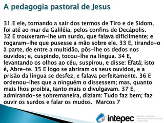 A pedagogia pastoral de Jesus 31 E ele, tornando a sair dos termos de Tiro e de Sidom, foi até ao mar da Galiléia, pelos confins de Decápolis. 32 E trouxeram-lhe um surdo, que falava dificilmente; e rogaram-lhe que pusesse a mão sobre ele. 33 E, tirando-o à parte, de entre a multidão, pôs-lhe os dedos nos ouvidos; e, cuspindo, tocou-lhe na língua. 34 E, levantando os olhos ao céu, suspirou, e disse: Efatá; isto é, Abre-te. 35 E logo se abriram os seus ouvidos, e a prisão da língua se desfez, e falava perfeitamente. 36 E ordenou-lhes que a ninguém o dissessem; mas, quanto mais lhos proibia, tanto mais o divulgavam. 37 E, admirando-se sobremaneira, diziam: Tudo faz bem; faz ouvir os surdos e falar os mudos. Marcos 7  