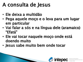 A consulta de Jesus 
•Ele deixa a multidão 
•Pega aquele moço e o leva para um lugar em particular 
•Vai falar a sós e na língua dele (aramaico) ―Efatá‖ 
•Ele vai tocar naquele moço onde está doendo muito 
•Jesus sabe muito bem onde tocar  