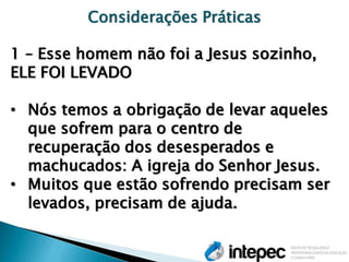 Considerações Práticas 1 – Esse homem não foi a Jesus sozinho, ELE FOI LEVADO 
•Nós temos a obrigação de levar aqueles que sofrem para o centro de recuperação dos desesperados e machucados: A igreja do Senhor Jesus. 
•Muitos que estão sofrendo precisam ser levados, precisam de ajuda.  