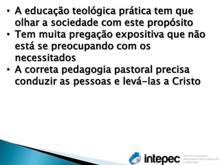 •A educação teológica prática tem que olhar a sociedade com este propósito 
•Tem muita pregação expositiva que não está se preocupando com os necessitados 
•A correta pedagogia pastoral precisa conduzir as pessoas e levá-las a Cristo  
