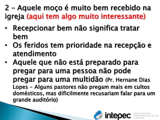 2 – Aquele moço é muito bem recebido na igreja (aqui tem algo muito interessante) 
•Recepcionar bem não significa tratar bem 
•Os feridos tem prioridade na recepção e atendimento 
•Aquele que não está preparado para pregar para uma pessoa não pode pregar para uma multidão (Pr. Hernane Dias Lopes - Alguns pastores não pregam mais em cultos domésticos, mas dificilmente recusariam falar para um grande auditório)  