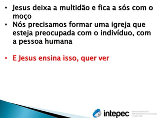 •Jesus deixa a multidão e fica a sós com o moço 
•Nós precisamos formar uma igreja que esteja preocupada com o indivíduo, com a pessoa humana 
•E Jesus ensina isso, quer ver  