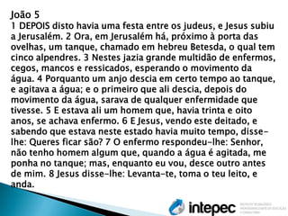 João 5 1 DEPOIS disto havia uma festa entre os judeus, e Jesus subiu a Jerusalém. 2 Ora, em Jerusalém há, próximo à porta das ovelhas, um tanque, chamado em hebreu Betesda, o qual tem cinco alpendres. 3 Nestes jazia grande multidão de enfermos, cegos, mancos e ressicados, esperando o movimento da água. 4 Porquanto um anjo descia em certo tempo ao tanque, e agitava a água; e o primeiro que ali descia, depois do movimento da água, sarava de qualquer enfermidade que tivesse. 5 E estava ali um homem que, havia trinta e oito anos, se achava enfermo. 6 E Jesus, vendo este deitado, e sabendo que estava neste estado havia muito tempo, disse- lhe: Queres ficar são? 7 O enfermo respondeu-lhe: Senhor, não tenho homem algum que, quando a água é agitada, me ponha no tanque; mas, enquanto eu vou, desce outro antes de mim. 8 Jesus disse-lhe: Levanta-te, toma o teu leito, e anda.  