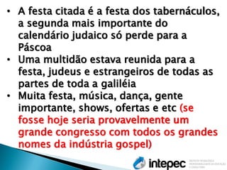 •A festa citada é a festa dos tabernáculos, a segunda mais importante do calendário judaico só perde para a Páscoa 
•Uma multidão estava reunida para a festa, judeus e estrangeiros de todas as partes de toda a galiléia 
•Muita festa, música, dança, gente importante, shows, ofertas e etc (se fosse hoje seria provavelmente um grande congresso com todos os grandes nomes da indústria gospel)  