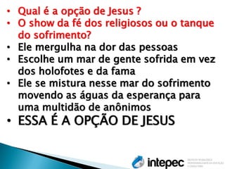 •Qual é a opção de Jesus ? 
•O show da fé dos religiosos ou o tanque do sofrimento? 
•Ele mergulha na dor das pessoas 
•Escolhe um mar de gente sofrida em vez dos holofotes e da fama 
•Ele se mistura nesse mar do sofrimento movendo as águas da esperança para uma multidão de anônimos 
•ESSA É A OPÇÃO DE JESUS  