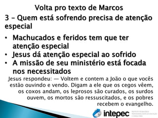 Volta pro texto de Marcos 
3 – Quem está sofrendo precisa de atenção especial 
•Machucados e feridos tem que ter atenção especial 
•Jesus dá atenção especial ao sofrido 
•A missão de seu ministério está focada nos necessitados Jesus respondeu: — Voltem e contem a João o que vocês estão ouvindo e vendo. Digam a ele que os cegos vêem, os coxos andam, os leprosos são curados, os surdos ouvem, os mortos são ressuscitados, e os pobres recebem o evangelho.  