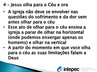 4 – Jesus olha para o Céu e ora 
•A igreja não deve se envolver nas questões do sofrimento e da dor sem antes olhar para o céu 
•Esse ato de olhar para o céu ensina a igreja a parar de olhar na horizontal (onde podemos enxergar apenas os homems) e olhar na vertical 
•A partir do momento em que voce olha para o céu as suas limitações falam a Deus  