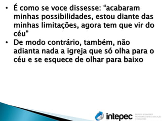 •É como se voce dissesse: ―acabaram minhas possibilidades, estou diante das minhas limitações, agora tem que vir do céu‖ 
•De modo contrário, também, não adianta nada a igreja que só olha para o céu e se esquece de olhar para baixo  