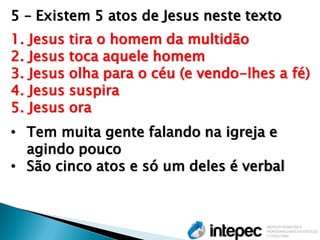 5 – Existem 5 atos de Jesus neste texto 
1.Jesus tira o homem da multidão 
2.Jesus toca aquele homem 
3.Jesus olha para o céu (e vendo-lhes a fé) 
4.Jesus suspira 
5.Jesus ora 
•Tem muita gente falando na igreja e agindo pouco 
•São cinco atos e só um deles é verbal  
