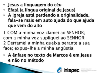 •Jesus a linguagem do céu 
•Efatá (a língua original de Jesus) 
•A igreja está perdendo a originalidade, fala-se mais em auto ajuda do que ajuda que vem do alto 1 COM a minha voz clamei ao SENHOR; com a minha voz supliquei ao SENHOR. 2 Derramei a minha queixa perante a sua face; expus-lhe a minha angústia. 
•A ênfase no texto de Marcos é em Jesus e não no método  