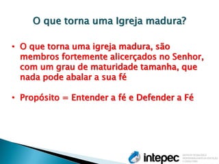 O que torna uma Igreja madura? 
•O que torna uma igreja madura, são membros fortemente alicerçados no Senhor, com um grau de maturidade tamanha, que nada pode abalar a sua fé 
•Propósito = Entender a fé e Defender a Fé  