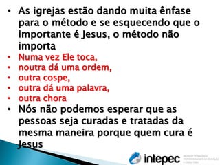 •As igrejas estão dando muita ênfase para o método e se esquecendo que o importante é Jesus, o método não importa 
•Numa vez Ele toca, 
•noutra dá uma ordem, 
•outra cospe, 
•outra dá uma palavra, 
•outra chora 
•Nós não podemos esperar que as pessoas seja curadas e tratadas da mesma maneira porque quem cura é Jesus  