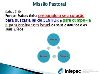 Missão Pastoral Esdras 7:10 Porque Esdras tinha preparado o seu coração para buscar a lei do SENHOR e para cumpri-la e para ensinar em Israel os seus estatutos e os seus juízos. 
Buscar 
Cumprir 
Ensinar  