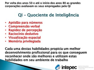 Por volta dos anos 50 e até o início dos anos 80 as grandes corporações avaliavam os seus empregados pelo QI QI – Quociente de Inteligência 
•Aptidão para números 
•Compreensão verbal 
•Rapidez de percepção 
•Raciocínio dedutivo 
•Visualização espacial 
•Memória privilegiada Cada uma destas habilidades propicia um melhor desenvolvimento profissional para os que conseguem reconhecer onde são melhores e utilizam estas habilidades em seu ambiente de trabalho  