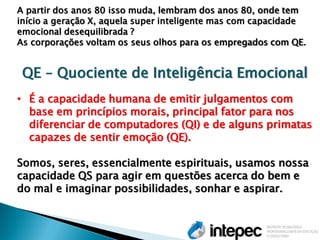 A partir dos anos 80 isso muda, lembram dos anos 80, onde tem início a geração X, aquela super inteligente mas com capacidade emocional desequilibrada ? As corporações voltam os seus olhos para os empregados com QE. QE – Quociente de Inteligência Emocional 
•É a capacidade humana de emitir julgamentos com base em princípios morais, principal fator para nos diferenciar de computadores (QI) e de alguns primatas capazes de sentir emoção (QE). Somos, seres, essencialmente espirituais, usamos nossa capacidade QS para agir em questões acerca do bem e do mal e imaginar possibilidades, sonhar e aspirar.  