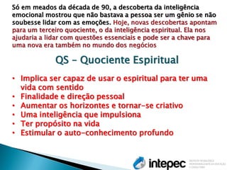 Só em meados da década de 90, a descoberta da inteligência emocional mostrou que não bastava a pessoa ser um gênio se não soubesse lidar com as emoções. Hoje, novas descobertas apontam para um terceiro quociente, o da inteligência espiritual. Ela nos ajudaria a lidar com questões essenciais e pode ser a chave para uma nova era também no mundo dos negócios QS – Quociente Espiritual 
•Implica ser capaz de usar o espiritual para ter uma vida com sentido 
•Finalidade e direção pessoal 
•Aumentar os horizontes e tornar-se criativo 
•Uma inteligência que impulsiona 
•Ter propósito na vida 
•Estimular o auto-conhecimento profundo  