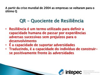 A partir da crise mundial de 2004 as empresas se voltaram para o último Q QR – Quociente de Resiliência 
•Resiliência é um termo utilizado para definir a capacidade humana de passar por experiências adversas sucessivas sem prejuízos para o desenvolvimento 
•É a capacidade de suportar adversidades 
•Traduzindo, é a capacidade do indivíduo de construir- se positivamente frente às adversidades  