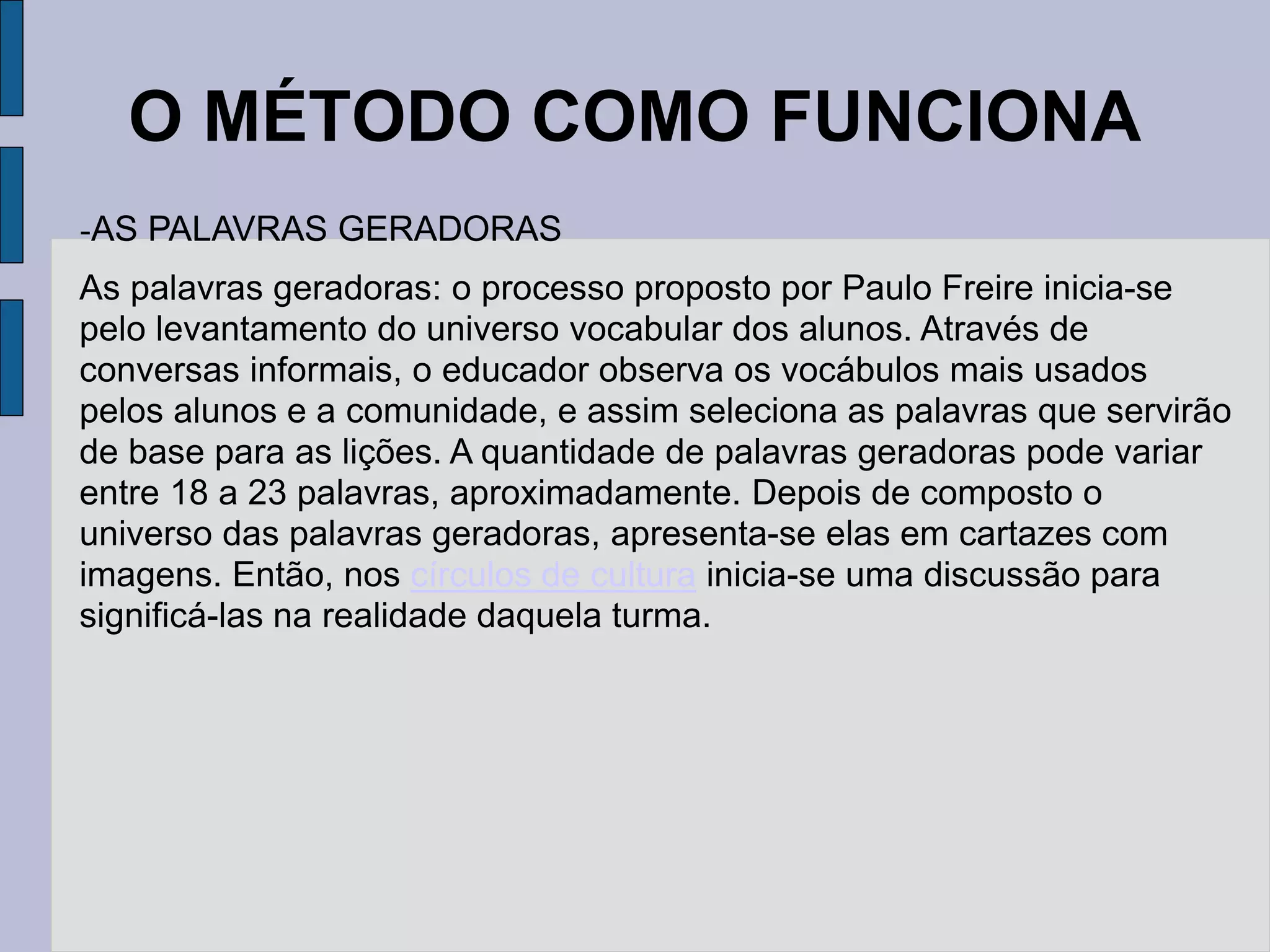 O MÉTODO COMO FUNCIONA
-AS PALAVRAS GERADORAS
As palavras geradoras: o processo proposto por Paulo Freire inicia-se
pelo levantamento do universo vocabular dos alunos. Através de
conversas informais, o educador observa os vocábulos mais usados
pelos alunos e a comunidade, e assim seleciona as palavras que servirão
de base para as lições. A quantidade de palavras geradoras pode variar
entre 18 a 23 palavras, aproximadamente. Depois de composto o
universo das palavras geradoras, apresenta-se elas em cartazes com
imagens. Então, nos círculos de cultura inicia-se uma discussão para
significá-las na realidade daquela turma.
 