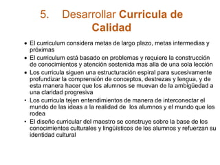 5. Desarrollar Curricula de
Calidad
El curriculum considera metas de largo plazo, metas intermedias y
próximas
El curriculum está basado en problemas y requiere la construcción
de conocimientos y atención sostenida mas alla de una sola lección
Los curricula siguen una estructuración espiral para sucesivamente
profundizar la comprensión de conceptos, destrezas y lengua, y de
esta manera hacer que los alumnos se muevan de la ambigüedad a
una claridad progresiva
• Los curricula tejen entendimientos de manera de interconectar el
mundo de las ideas a la realidad de los alumnos y el mundo que los
rodea
• El diseño curricular del maestro se construye sobre la base de los
conocimientos culturales y lingüísticos de los alumnos y refuerzan su
identidad cultural
 