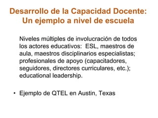 Desarrollo de la Capacidad Docente:
Un ejemplo a nivel de escuela
Niveles múltiples de involucración de todos
los actores educativos: ESL, maestros de
aula, maestros disciplinarios especialistas;
profesionales de apoyo (capacitadores,
seguidores, directores curriculares, etc.);
educational leadership.
• Ejemplo de QTEL en Austin, Texas
 