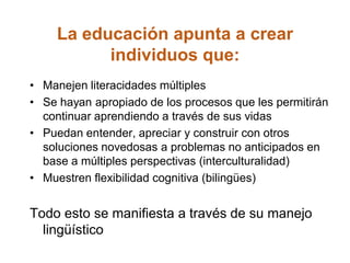 La educación apunta a crear
individuos que:
• Manejen literacidades múltiples
• Se hayan apropiado de los procesos que les permitirán
continuar aprendiendo a través de sus vidas
• Puedan entender, apreciar y construir con otros
soluciones novedosas a problemas no anticipados en
base a múltiples perspectivas (interculturalidad)
• Muestren flexibilidad cognitiva (bilingües)
Todo esto se manifiesta a través de su manejo
lingüístico
 