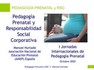 PEDAGOGÍA PRENATAL y RSC
Pedagogía Prenatal y RSC • Manuel Hurtado 1
1
1
1
Pedagogía
Prenatal y
Responsabilidad
Social
Corporativa
Manuel Hurtado
Asociación Nacional de
Educación Prenatal
(ANEP) España
Octubre 2020
I Jornadas
Internacionales de
Pedagogía Prenatal
 