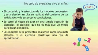 No solo de ejercicios vive el niño.
• El contenido y la estructura de los modelos propuestos,
y esta elección resulta en realidad del conjunto de sus
actividades y de sus propias convicciones.
• Se corre el riesgo de caer en una simple sucesión de
ejercicios; el ejercicio, que no es más que un medio
para llegar al modelo.
• Los modelos se le presentan al alumno como una meta
alcanzar, y el ejercicio constituye una vía de
aproximación.
 