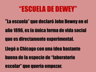 “ESCUELA DE DEWEY”
“La escuela” que declaró John Dewey en el
año 1896, es la única forma de vida social
que es directamente experimental.
Llegó a Chicago con una idea bastante
buena de la especie de “laboratorio
escolar” que quería empezar.
 