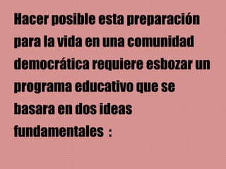 Hacer posible esta preparación
para la vida en una comunidad
democrática requiere esbozar un
programa educativo que se
basara en dos ideas
fundamentales :
 