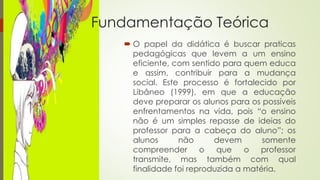 Fundamentação Teórica 
 O papel da didática é buscar praticas 
pedagógicas que levem a um ensino 
eficiente, com sentido para quem educa 
e assim, contribuir para a mudança 
social. Este processo é fortalecido por 
Libâneo (1999), em que a educação 
deve preparar os alunos para os possíveis 
enfrentamentos na vida, pois “o ensino 
não é um simples repasse de ideias do 
professor para a cabeça do aluno”; os 
alunos não devem somente 
compreender o que o professor 
transmite, mas também com qual 
finalidade foi reproduzida a matéria. 
 