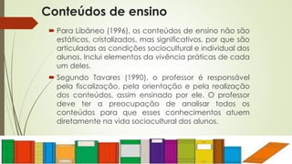 Conteúdos de ensino 
 Para Libâneo (1996), os conteúdos de ensino não são 
estáticos, cristalizados, mas significativos, por que são 
articuladas as condições sociocultural e individual dos 
alunos. Inclui elementos da vivência práticas de cada 
um deles. 
 Segundo Tavares (1990), o professor é responsável 
pela fiscalização, pela orientação e pela realização 
dos conteúdos, assim ensinado por ele. O professor 
deve ter a preocupação de analisar todos os 
conteúdos para que esses conhecimentos atuem 
diretamente na vida sociocultural dos alunos. 
 