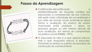 Passos da Aprendizagem 
 Codificação-decodificação e 
problematização da situação confere aos 
educandos a compreensão de sua vivência, 
até existir maior criticidade de sua realidade e 
sua visão de mundo social, entende-se dessa 
forma a avaliação da pratica de ensino 
vivenciada entre professor – aluno no 
processo grupal, ou até mesmo através de 
auto avaliação, em termos do compromisso 
na prática social (FREIRE, 1997). 
 O educador já não é o que apenas educa, 
mas o que, enquanto educa, é educado. 
Tornando-se ambos os sujeitos do processo da 
construção do conhecimento 
 