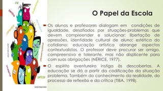 O Papel da Escola 
 Os alunos e professores dialogam em condições de 
igualdade, desafiados por situações-problemas que 
devem compreender e solucionar; libertação de 
opressões, identidade cultural de aluno; estética do 
cotidiano; educação artística abrange aspectos 
contextualistas. O professor deve procurar ser amigo, 
compreensivo e tolerante, mas não displicente para 
com suas obrigações (NÉRICE, 1977). 
 O espírito aventureiro instiga às descobertas. A 
educação se dá a partir da codificação da situação 
problema. Também do conhecimento da realidade, do 
processo de reflexão e da crítica (TIBA, 1998). 
 