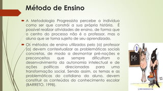 Método de Ensino 
 A Metodologia Progressista percebe o indivíduo 
como ser que constrói a sua própria história. É 
possível realizar atividades de ensino, de forma que 
o centro do processo não é o professor, mas o 
aluno que se torna sujeito de seu aprendizado. 
 Os métodos de ensino utilizados pelo (a) professor 
(a) devem contextualizar as problemáticas sociais 
concretas, de modo a desmontar pré-noções e 
preconceitos que sempre dificultam o 
desenvolvimento da autonomia intelectual e de 
ações políticas direcionadas para uma 
transformação social. Sendo assim, os temas e as 
problemáticas do cotidiano do aluno, devem 
constituir os conteúdos do conhecimento escolar 
(BARRETO, 1998). 
 