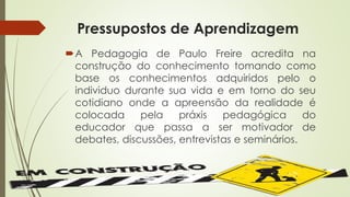 Pressupostos de Aprendizagem 
A Pedagogia de Paulo Freire acredita na 
construção do conhecimento tomando como 
base os conhecimentos adquiridos pelo o 
individuo durante sua vida e em torno do seu 
cotidiano onde a apreensão da realidade é 
colocada pela práxis pedagógica do 
educador que passa a ser motivador de 
debates, discussões, entrevistas e seminários. 
 