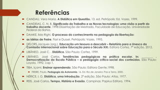 Referências 
 CANDAU, Vera Maria. A Didática em Questão. 13. ed. Petrópolis: Ed. Vozes, 1999. 
 CANDEIAS, C. N. B. Significado do Trabalho e as Novas tecnologias: uma visão a partir do 
trabalho docente. 1998 Dissertação de Mestrado, Faculdade de Educação, Universidade 
Federal da Bahia. 
 DAMKE, Ilda Righi. O processo do conhecimento na pedagogia da libertação: 
 as idéias de Freire, Fiori e Dussel. Petrópolis: Vozes, 1995. 
 DELORS,Jacques (org.). Educação um tesouro a descobrir – Relatório para a Unesco da 
Comissão Internacional sobre Educação para o Século XXI. Editora Cortez, 7ª edição, 2012. 
 LIBÂNEO, José C. . Didática. São Paulo: Cortez, 1999. 
 LIBÂNEO, José Carlos. Tendências pedagógicas na prática escolar. In: ________ . 
Democratização da Escola Pública – a pedagogia crítico-social dos conteúdos. São Paulo: 
Loyola, 1992. cap 1. 
 TIBA, Içami. Ensinar aprendendo. São Paulo: Editora Gente,1998. 
 FREIRE, Paulo. Pedagogia da Autonomia. 16. Ed. Rio de Janeiro: Paz e Terra, 2000. 
 NÉRICE, I. G. Didática, uma introdução. 2ª edição. São Paulo: Atlas, 1977. 
 REIS, José Carlos. Tempo, História e Evasão. Campinas: Papirus Editora, 1994. 
