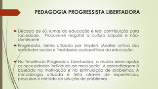 PEDAGOGIA PROGRESSISTA LIBERTADORA 
 Década de 60, rumos da educação e real contribuição para 
sociedade. Procuva-se resgatar a cultura popular e não-dominante 
 Progressista, termo utilizado por Snyders :Análise crítica das 
realidades sociais e finalidades sociopolíticos da educação. 
 Na Tendência Progressista Libertadora, a escola deve ajustar 
as necessidades individuais ao meio social. A aprendizagem é 
baseada na motivação e na estimulação de problemas. A 
metodologia utilizada é feita através de experiências, 
pesquisas e método de solução de problemas. 
 