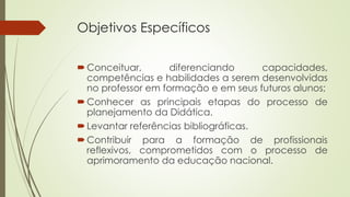 Objetivos Específicos 
Conceituar, diferenciando capacidades, 
competências e habilidades a serem desenvolvidas 
no professor em formação e em seus futuros alunos; 
Conhecer as principais etapas do processo de 
planejamento da Didática. 
 Levantar referências bibliográficas. 
Contribuir para a formação de profissionais 
reflexivos, comprometidos com o processo de 
aprimoramento da educação nacional. 
 