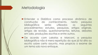 Metodologia 
 Entender a Didática como processo dinâmico de 
construção do conhecimento, nesta pesquisa 
bibliográfica serão utilizados os seguintes 
procedimentos: estudos, pesquisas, artigos originais, 
artigos de revisão, questionamentos, leituras, debates 
em sala, produções escritas e entre outros. 
 De acordo com Lakatos e Marconi, a pesquisa 
bibliográfica não é mera repetição do que já foi dito ou 
escrito sobre certo assunto, mas propicia o exame de 
um tema sob novo enfoque. 
 