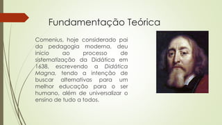Fundamentação Teórica 
Comenius, hoje considerado pai 
da pedagogia moderna, deu 
inicio ao processo de 
sistematização da Didática em 
1638, escrevendo a Didática 
Magna, tendo a intenção de 
buscar alternativas para um 
melhor educação para o ser 
humano, além de universalizar o 
ensino de tudo a todos. 
 
