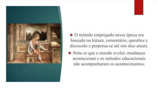  O método empregado nessa época era 
baseado na leitura, comentário, questões e 
discussão e perpetua-se até nos dias atuais. 
 Nota-se que o mundo evolui, mudanças 
aconteceram e os métodos educacionais 
não acompanharam os acontecimentos. 
 