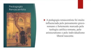 Pedagogia 
Renascentista 
 A pedagogia renascentista foi muito 
influenciada pelo pensamento greco-romano 
e fortemente marcada pela 
teologia católica romana, pelo 
aristocratismo e pelo individualismo 
liberal nascente. 
 