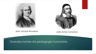 Jean Jacque Rousseau João Amós Comenius 
Grandes nomes da pedagogia humanista 
 