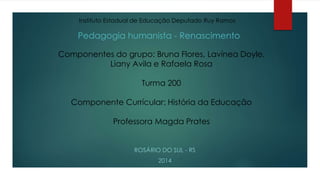 Instituto Estadual de Educação Deputado Ruy Ramos 
Pedagogia humanista - Renascimento 
Componentes do grupo: Bruna Flores, Lavínea Doyle, 
Liany Avila e Rafaela Rosa 
Turma 200 
Componente Currícular: História da Educação 
Professora Magda Prates 
ROSÁRIO DO SUL - RS 
2014 
